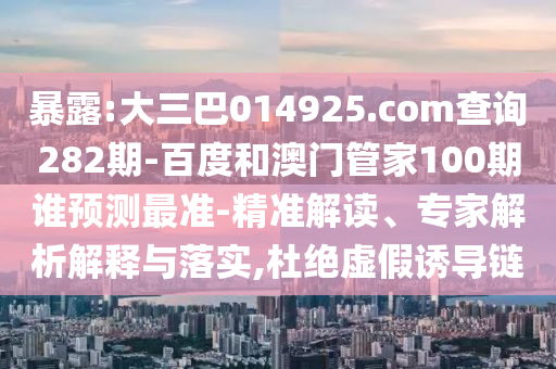 暴露:大三巴014925.com查询282期-百度和澳门管家100期谁预测最准-精准解读、专家解析解释与落实,杜绝虚假诱导链