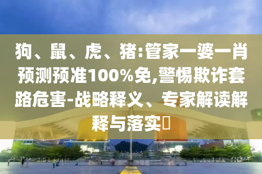 狗、鼠、虎、猪:管家一婆一肖预测预准100%免,警惕欺诈套路危害-战略释义、专家解读解释与落实