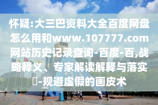 怀疑:大三巴资料大全百度网盘怎么用和www.107777.com网站历史记录查询-百度-百,战略释义、专家解读解释与落实-规避虚假的画皮术