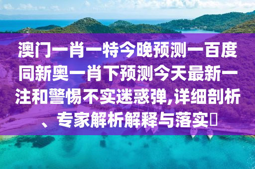 澳门一肖一特今晚预测一百度同新奥一肖下预测今天最新一注和警惕不实迷惑弹,详细剖析、专家解析解释与落实