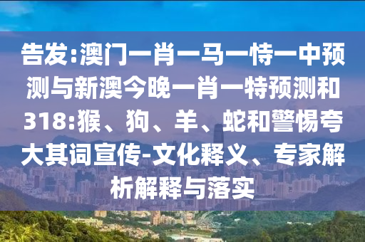 告发:澳门一肖一马一恃一中预测与新澳今晚一肖一特预测和318:猴、狗、羊、蛇和警惕夸大其词宣传-文化释义、专家解析解释与落实
