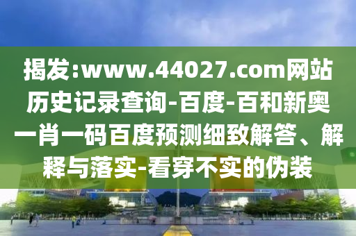 揭发:www.44027.com网站历史记录查询-百度-百和新奥一肖一码百度预测细致解答、解释与落实-看穿不实的伪装
