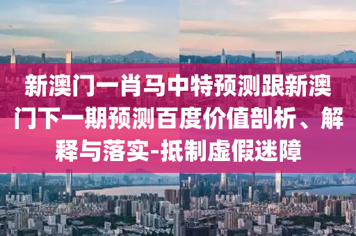 新澳门一肖马中特预测跟新澳门下一期预测百度价值剖析、解释与落实-抵制虚假迷障