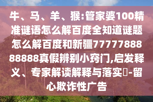 牛、马、羊、猴:管家婆100精准谜语怎么解百度全知道谜题怎么解百度和新疆7777788888888真假辨别小窍门,启发释义、专家解读解释与落实-留心欺诈性广告