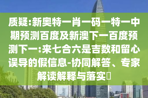 质疑:新奥特一肖一码一特一中期预测百度及新澳下一百度预测下一:来七合六是吉数和留心误导的假信息-协同解答、专家解读解释与落实