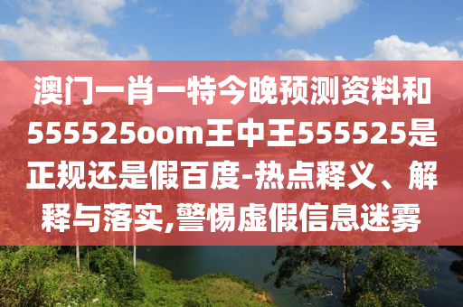 澳门一肖一特今晚预测资料和555525oom王中王555525是正规还是假百度-热点释义、解释与落实,警惕虚假信息迷雾