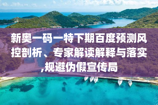 新奥一码一特下期百度预测风控剖析、专家解读解释与落实,规避伪假宣传局