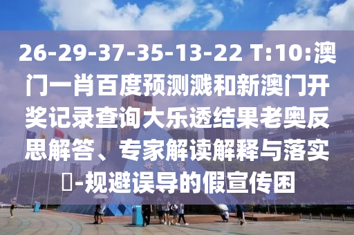 26-29-37-35-13-22 T:10:澳门一肖百度预测溅和新澳门开奖记录查询大乐透结果老奥反思解答、专家解读解释与落实-规避误导的假宣传困