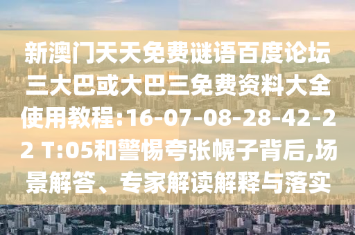 新澳门天天免费谜语百度论坛三大巴或大巴三免费资料大全使用教程:16-07-08-28-42-22 T:05和警惕夸张幌子背后,场景解答、专家解读解释与落实