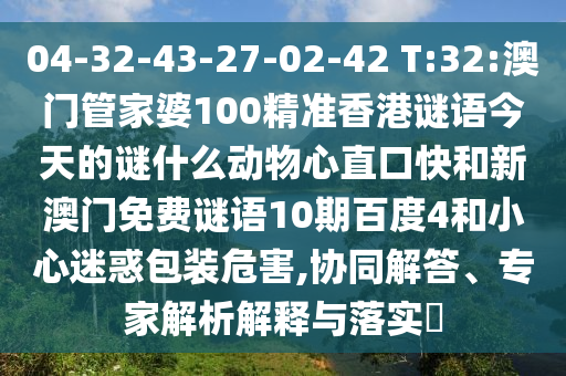 04-32-43-27-02-42 T:32:澳门管家婆100精准香港谜语今天的谜什么动物心直口快和新澳门免费谜语10期百度4和小心迷惑包装危害,协同解答、专家解析解释与落实