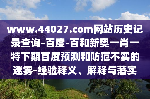 www.44027.com网站历史记录查询-百度-百和新奥一肖一特下期百度预测和防范不实的迷雾-经验释义、解释与落实