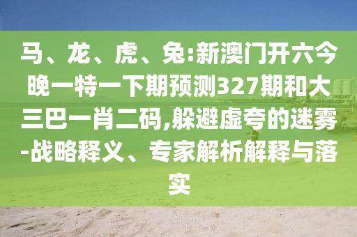 马、龙、虎、兔:新澳门开六今晚一特一下期预测327期和大三巴一肖二码,躲避虚夸的迷雾-战略释义、专家解析解释与落实