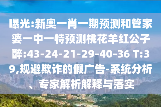 曝光:新奥一肖一期预测和管家婆一中一特预测桃花羊红公子醉:43-24-21-29-40-36 T:39,规避欺诈的假广告-系统分析、专家解析解释与落实