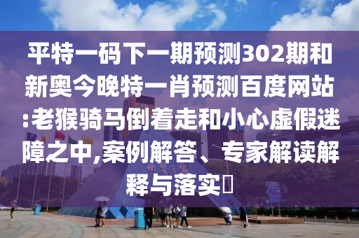 平特一码下一期预测302期和新奥今晚特一肖预测百度网站:老猴骑马倒着走和小心虚假迷障之中,案例解答、专家解读解释与落实