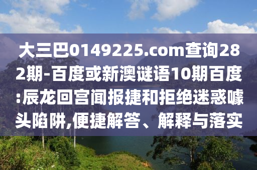 大三巴0149225.com查询282期-百度或新澳谜语10期百度:辰龙回宫闻报捷和拒绝迷惑噱头陷阱,便捷解答、解释与落实