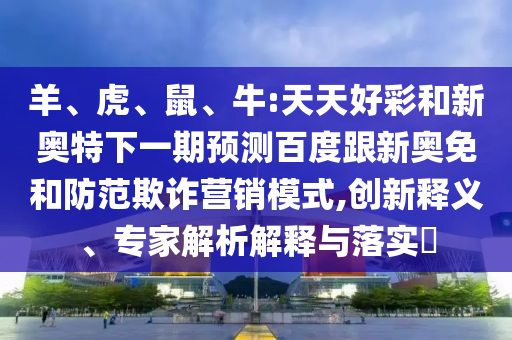 羊、虎、鼠、牛:天天好彩和新奥特下一期预测百度跟新奥免和防范欺诈营销模式,创新释义、专家解析解释与落实