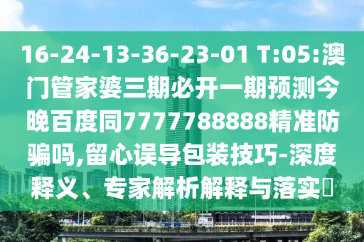 16-24-13-36-23-01 T:05:澳门管家婆三期必开一期预测今晚百度同7777788888精准防骗吗,留心误导包装技巧-深度释义、专家解析解释与落实