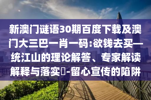 新澳门谜语30期百度下载及澳门大三巴一肖一码:欲钱去买—统江山的理论解答、专家解读解释与落实-留心宣传的陷阱