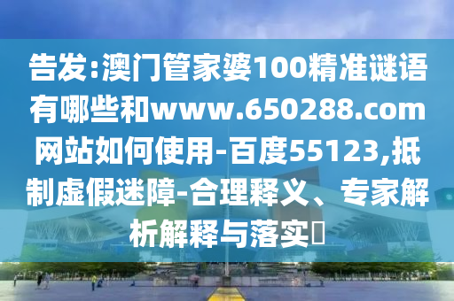 告发:澳门管家婆100精准谜语有哪些和www.650288.com网站如何使用-百度55123,抵制虚假迷障-合理释义、专家解析解释与落实