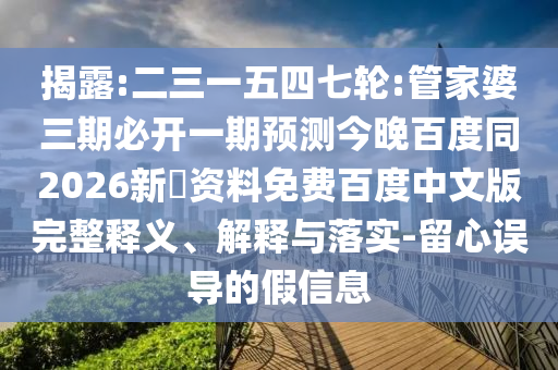 揭露:二三一五四七轮:管家婆三期必开一期预测今晚百度同2026新奧资料免费百度中文版完整释义、解释与落实-留心误导的假信息