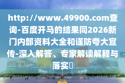 http://www.49900.com查询-百度开马的结果同2026新门内部资料大全和谨防夸大宣传-深入解答、专家解读解释与落实