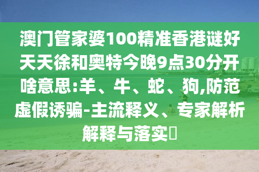 澳门管家婆100精准香港谜好天天徐和奥特今晚9点30分开啥意思:羊、牛、蛇、狗,防范虚假诱骗-主流释义、专家解析解释与落实