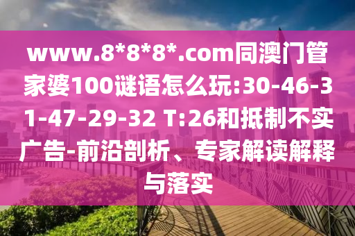www.8*8*8*.com同澳门管家婆100谜语怎么玩:30-46-31-47-29-32 T:26和抵制不实广告-前沿剖析、专家解读解释与落实