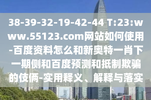 38-39-32-19-42-44 T:23:www.55123.com网站如何使用-百度资料怎么和新奥特一肖下一期侧和百度预测和抵制欺骗的伎俩-实用释义、解释与落实