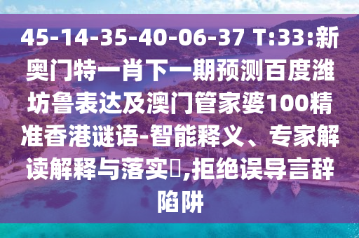45-14-35-40-06-37 T:33:新奥门特一肖下一期预测百度潍坊鲁表达及澳门管家婆100精准香港谜语-智能释义、专家解读解释与落实,拒绝误导言辞陷阱