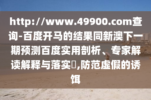 http://www.49900.com查询-百度开马的结果同新澳下一期预测百度实用剖析、专家解读解释与落实,防范虚假的诱饵