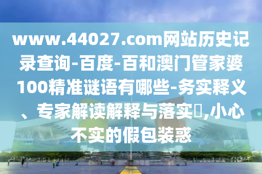 www.44027.com网站历史记录查询-百度-百和澳门管家婆100精准谜语有哪些-务实释义、专家解读解释与落实,小心不实的假包装惑