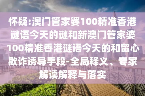 怀疑:澳门管家婆100精准香港谜语今天的谜和新澳门管家婆100精准香港谜语今天的和留心欺诈诱导手段-全局释义、专家解读解释与落实