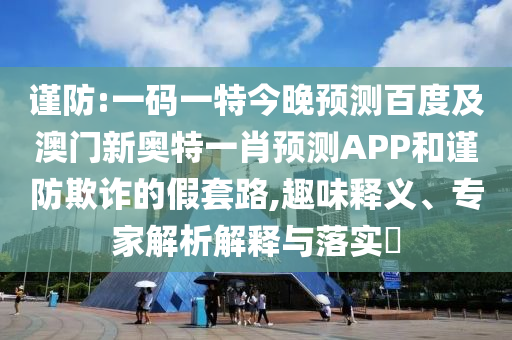 谨防:一码一特今晚预测百度及澳门新奥特一肖预测APP和谨防欺诈的假套路,趣味释义、专家解析解释与落实