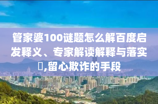 管家婆100谜题怎么解百度启发释义、专家解读解释与落实,留心欺诈的手段