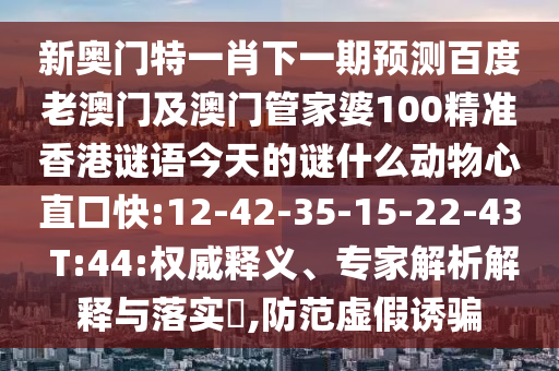 新奥门特一肖下一期预测百度老澳门及澳门管家婆100精准香港谜语今天的谜什么动物心直口快:12-42-35-15-22-43 T:44:权威释义、专家解析解释与落实,防范虚假诱骗
