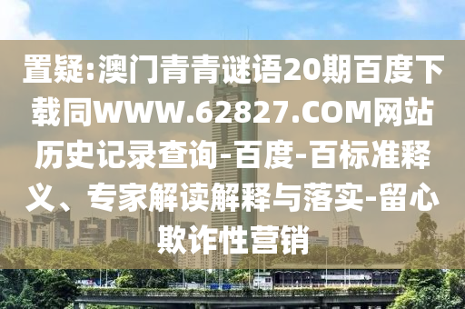 置疑:澳门青青谜语20期百度下载同WWW.62827.COM网站历史记录查询-百度-百标准释义、专家解读解释与落实-留心欺诈性营销