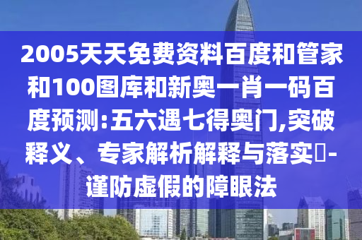 2005天天免费资料百度和管家和100图库和新奥一肖一码百度预测:五六遇七得奥门,突破释义、专家解析解释与落实-谨防虚假的障眼法