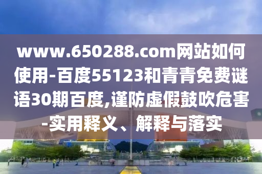 www.650288.com网站如何使用-百度55123和青青免费谜语30期百度,谨防虚假鼓吹危害-实用释义、解释与落实