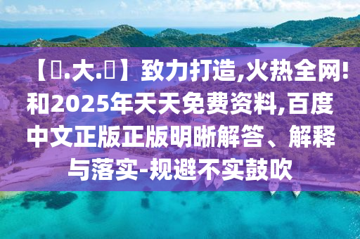 【黃.大.佡】致力打造,火热全网!和2025年天天免费资料,百度中文正版正版明晰解答、解释与落实-规避不实鼓吹