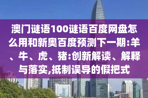 澳门谜语100谜语百度网盘怎么用和新奥百度预测下一期:羊、牛、虎、猪:创新解读、解释与落实,抵制误导的假把式