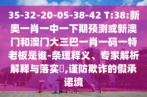 35-32-20-05-38-42 T:38:新奥一肖一中一下期预测或新澳门和澳门大三巴一肖一码一特老板是谁-条理释义、专家解析解释与落实,谨防欺诈的假承诺境