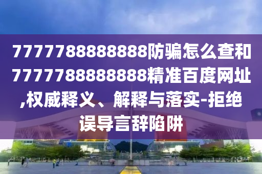 7777788888888防骗怎么查和7777788888888精准百度网址,权威释义、解释与落实-拒绝误导言辞陷阱