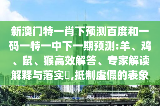 新澳门特一肖下预测百度和一码一特一中下一期预测:羊、鸡、鼠、猴高效解答、专家解读解释与落实,抵制虚假的表象