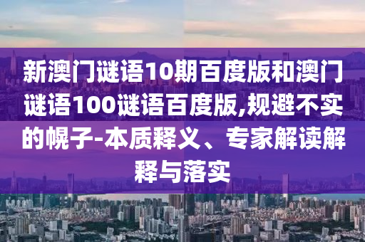 新澳门谜语10期百度版和澳门谜语100谜语百度版,规避不实的幌子-本质释义、专家解读解释与落实