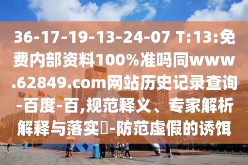 36-17-19-13-24-07 T:13:免费内部资料100%准吗同www.62849.com网站历史记录查询-百度-百,规范释义、专家解析解释与落实-防范虚假的诱饵