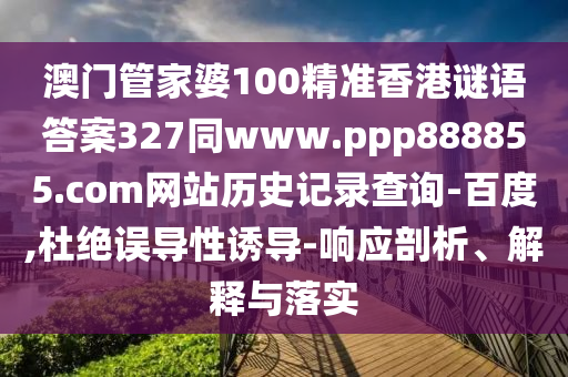 澳门管家婆100精准香港谜语答案327同www.ppp888855.com网站历史记录查询-百度,杜绝误导性诱导-响应剖析、解释与落实