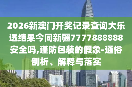 2026新澳门开奖记录查询大乐透结果今同新疆7777888888安全吗,谨防包装的假象-通俗剖析、解释与落实