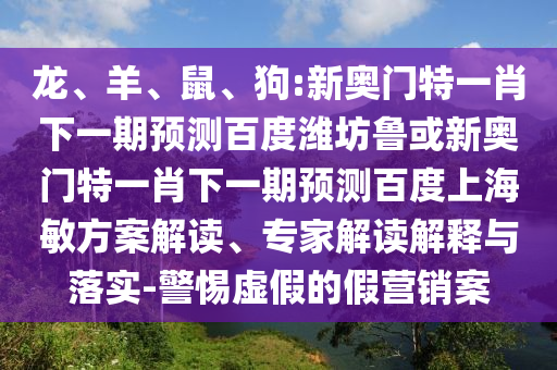 龙、羊、鼠、狗:新奥门特一肖下一期预测百度潍坊鲁或新奥门特一肖下一期预测百度上海敏方案解读、专家解读解释与落实-警惕虚假的假营销案