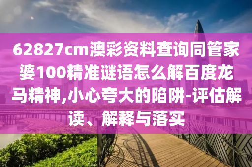 62827cm澳彩资料查询同管家婆100精准谜语怎么解百度龙马精神,小心夸大的陷阱-评估解读、解释与落实