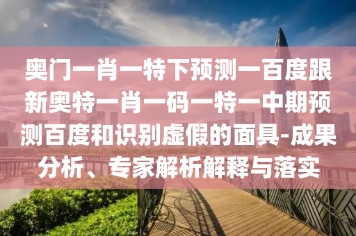 奥门一肖一特下预测一百度跟新奥特一肖一码一特一中期预测百度和识别虚假的面具-成果分析、专家解析解释与落实